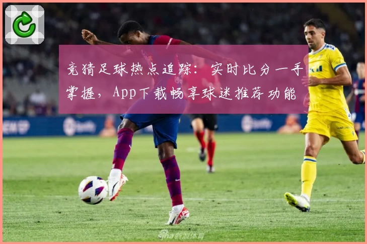 竞猜足球热点追踪：实时比分一手掌握，App下载畅享球迷推荐功能
