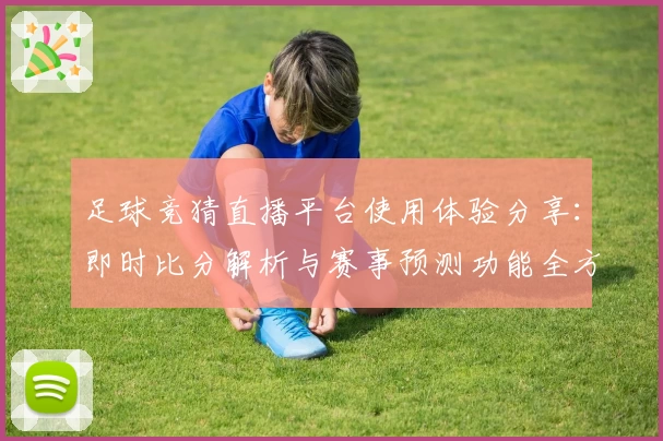 足球竞猜直播平台使用体验分享：即时比分解析与赛事预测功能全方位测评
