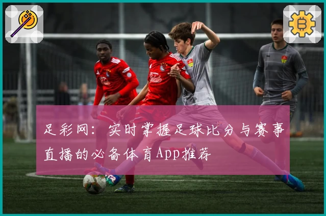 足彩网：实时掌握足球比分与赛事直播的必备体育App推荐