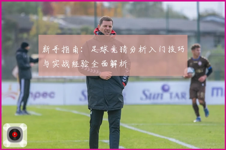 新手指南：足球竞猜分析入门技巧与实战经验全面解析