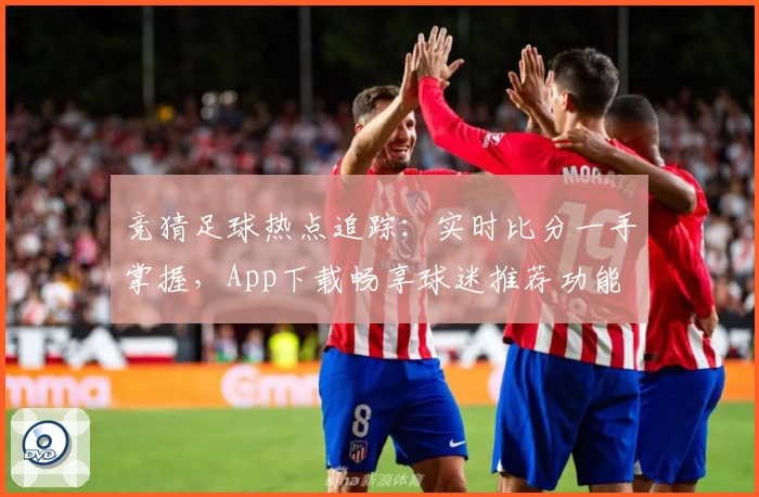 竞猜足球热点追踪:实时比分一手掌握,App下载畅享球迷推荐功能