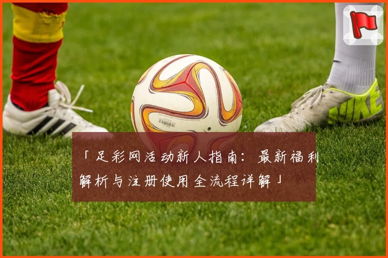 「足彩网活动新人指南：最新福利解析与注册使用全流程详解」