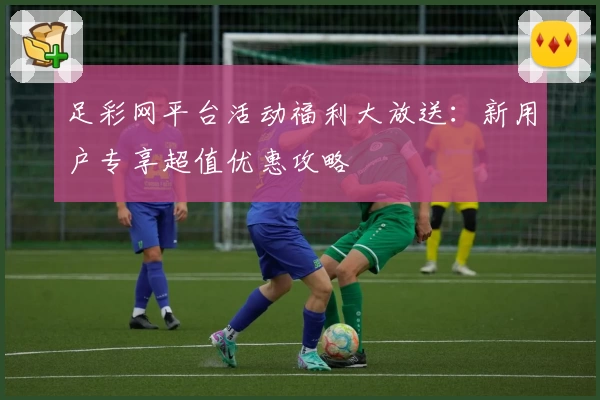 足彩网平台活动福利大放送:新用户专享超值优惠攻略