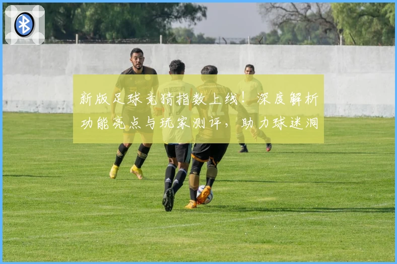 新版足球竞猜指数上线！深度解析功能亮点与玩家测评，助力球迷洞察赛场风云