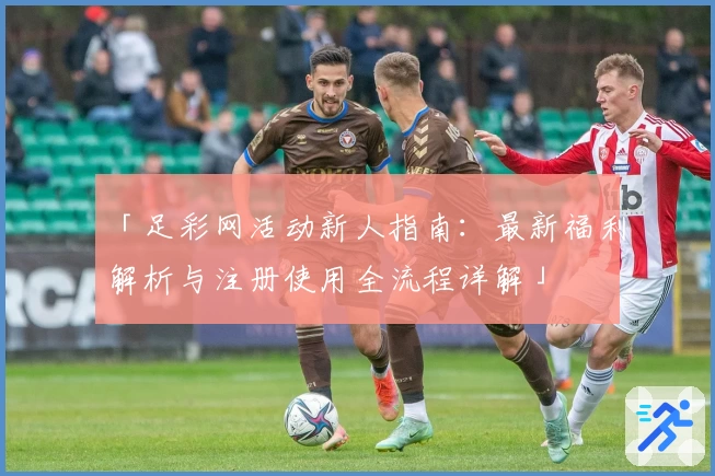 「足彩网活动新人指南：最新福利解析与注册使用全流程详解」