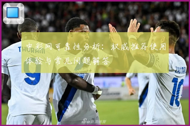 中彩网可靠性分析:权威推荐使用体验与常见问题解答