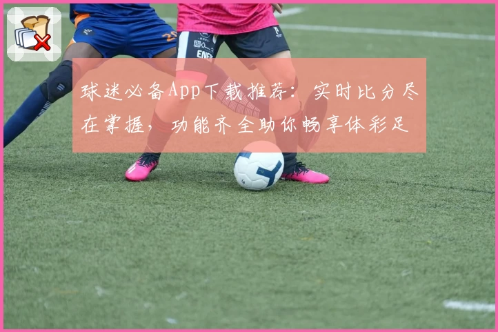 球迷必备App下载推荐:实时比分尽在掌握,功能齐全助你畅享体彩足球