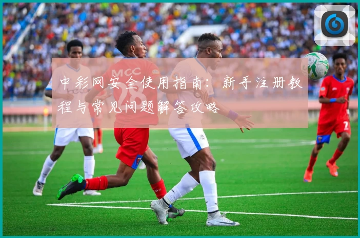 中彩网安全使用指南：新手注册教程与常见问题解答攻略