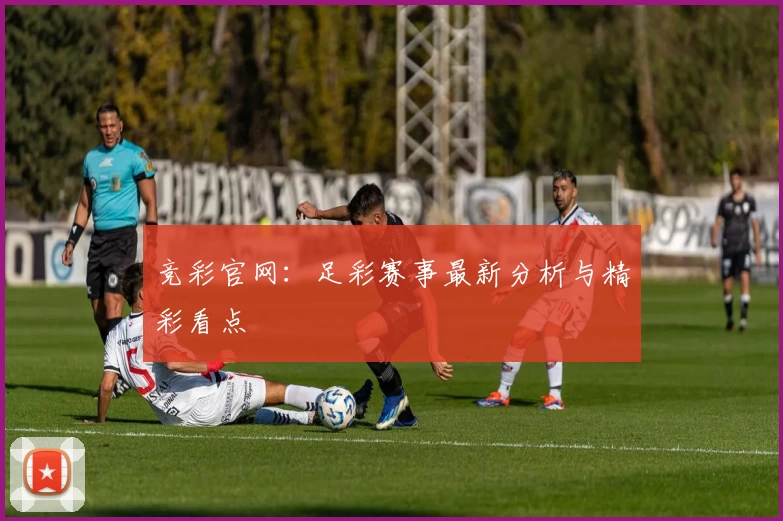 竞彩官网：足彩赛事最新分析与精彩看点