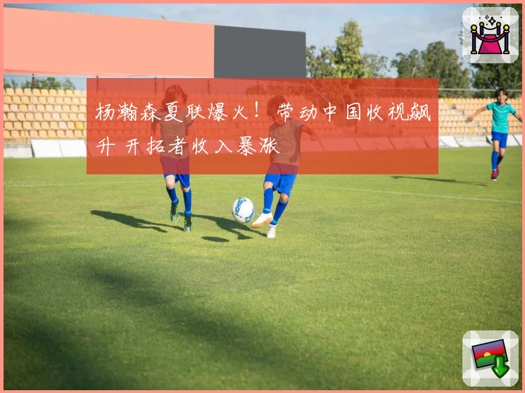 杨瀚森夏联爆火！带动中国收视飙升 开拓者收入暴涨