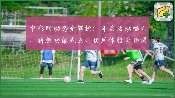 中彩网动态全解析:年度活动福利、新版功能亮点、使用体验全面提升
