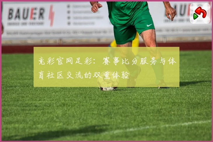 竞彩官网足彩：赛事比分服务与体育社区交流的双重体验